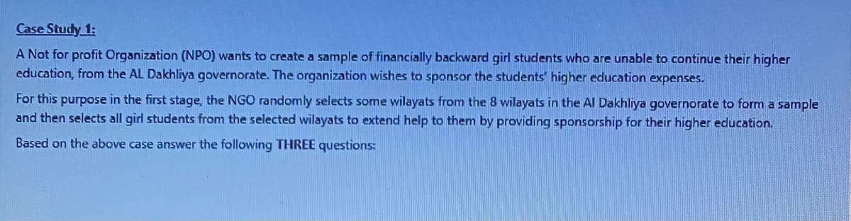 Case Study 1:
A Not for profit Organization (NPO) wants to create a sample of financially backward girl students who are unable to continue their higher
education, from the AL Dakhliya governorate. The organization wishes to sponsor the students' higher education expenses.
For this purpose in the first stage, the NGO randomly selects some wilayats from the 8 wilayats in the Al Dakhliya governorate to form a sample
and then selects all girl students from the selected wilayats to extend help to them by providing sponsorship for their higher education.
Based on the above case answer the following THREE questions:
