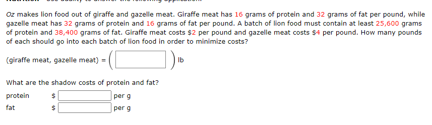 Oz makes lion food out of giraffe and gazelle meat. Giraffe meat has 16 grams of protein and 32 grams of fat per pound, while
gazelle meat has 32 grams of protein and 16 grams of fat per pound. A batch of lion food must contain at least 25,600 grams
of protein and 38,400 grams of fat. Giraffe meat costs $2 per pound and gazelle meat costs $4 per pound. How many pounds
of each should go into each batch of lion food in order to minimize costs?
(giraffe meat, gazelle meat)
Ib
What are the shadow costs of protein and fat?
protein
per g
fat
per g
%24
