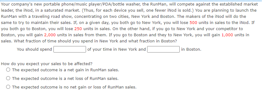 Your company's new portable phone/music player/PDA/bottle washer, the RunMan, will compete against the established market
leader, the iNod, in a saturated market. (Thus, for each device you sellI, one fewer iNod is sold.) You are planning to launch the
RunMan with a traveling road show, concentrating on two cities, New York and Boston. The makers of the iNod will do the
same to try to maintain their sales. If, on a given day, you both go to New York, you will lose 500 units in sales to the iNod. If
you both go to Boston, you will lose 250 units in sales. On the other hand, if you go to New York and your competitor to
Boston, you will gain 2,000 units in sales from them. If you go to Boston and they to New York, you will gain 1,000 units in
sales. What fraction of time should you spend in New York and what fraction in Boston?
You should spend
| of your time in New York and
in Boston.
How do you expect your sales to be affected?
O The expected outcome is a net gain in RunMan sales.
O The expected outcome is a net loss of RunMan sales.
The expected outcome is no net gain or loss of RunMan sales.
