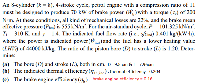 An 8-cylinder (k = 8), 4-stroke cycle, petrol engine with a compression ratio of 11
must be designed to produce 70 kW of brake power (W, ) with a torque (7.) of 200
N•m. At these conditions, all kind of mechanical losses are 22%, and the brake mean
effective pressure (Pom) is 555 kN/m². For the air-standard cycle, P1 = 101.325 kN/m²,
T1 = 310 K, and y= 1.4. The indicated fuel flow rate (i.e., sfcina) 0.401 kg/(kW•h),
where the power is indicated power(W/na) and the fuel has a lower heating value
(LHV) of 44000 kJ/kg. The ratio of the piston bore (D) to stroke (L) is 1.20. Deter-
mine:
(a) The bore (D) and stroke (L), both in cm. D=9.5 cm & L =7.96cm
(b) The indicated thermal efficiency (7h.ind) - thermal efficiency =0.204
(c) The brake engine efficiency(n,). brake engine efficiency = 0.16
