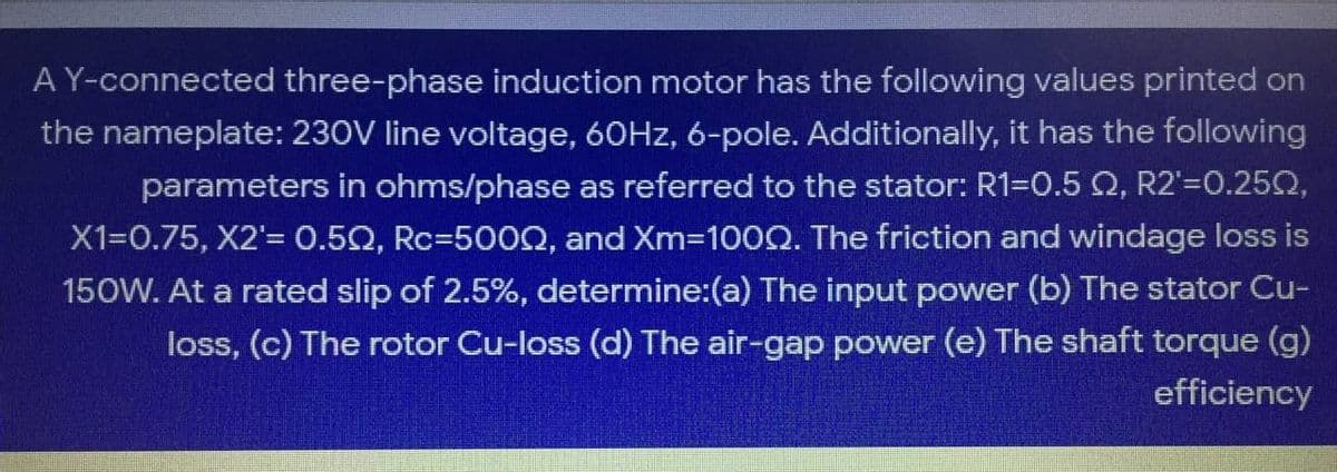 A Y-connected three-phase induction motor has the following values printed on
the nameplate: 230V line voltage, 60HZ, 6-pole. Additionally, it has the following
parameters in ohms/phase as referred to the stator: R1=0.5 Q, R2'=0.25Q,
X1=0.75, X2'= 0.50, Rc=500Q, and Xm=100Q. The friction and windage loss is
150W. At a rated slip of 2.5%, determine:(a) The input power (b) The stator Cu-
loss, (c) The rotor Cu-loss (d) The air-gap power (e) The shaft torque (g)
efficiency
