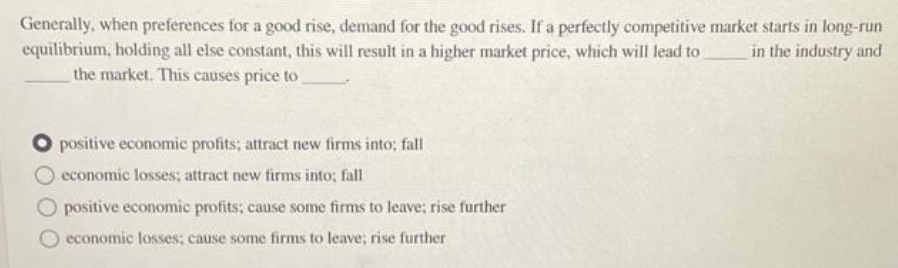 Generally, when preferences for a good rise, demand for the good rises. If a perfectly competitive market starts in long-run
equilibrium, holding all else constant, this will result in a higher market price, which will lead to
the market. This causes price to
in the industry and
positive economic profits; attract new firms into; fall
economic losses; attract new firms into; fall
positive economic profits; cause some firms to leave; rise further
economic losses; cause some firms to leave; rise further
