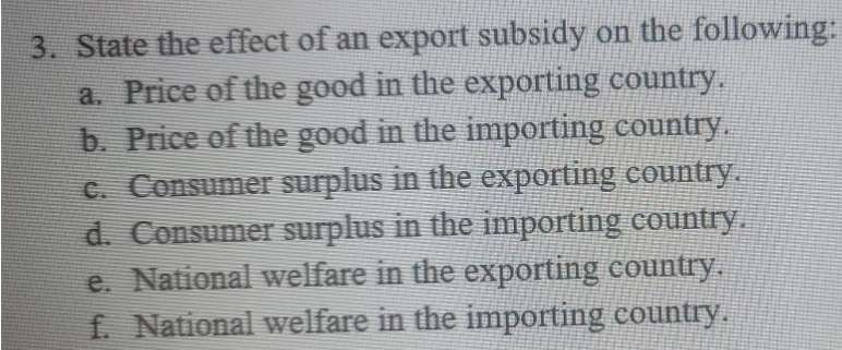 3. State the effect of an export subsidy on the following:
a. Price of the good in the exporting country.
b. Price of the good in the importing country.
C. Consumer surplus in the exporting country.
d. Consumer surplus in the importing country.
e. National welfare in the exporting country.
f. National welfare in the importing country.
