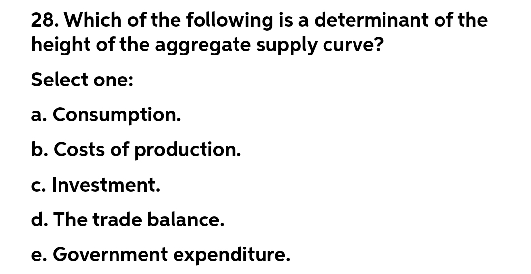 28. Which of the following is a determinant of the
height of the aggregate supply curve?
Select one:
a. Consumption.
b. Costs of production.
c. Investment.
d. The trade balance.
e. Government expenditure.

