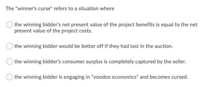 The "winner's curse" refers to a situation where
the winning bidder's net present value of the project benefits is equal to the net
present value of the project costs.
the winning bidder would be better off if they had lost in the auction.
the winning bidder's consumer surplus is completely captured by the seller.
the winning bidder is engaging in "voodoo economics" and becomes cursed.
