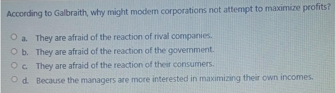According to Galbraith, why might modern corporations not attempt to maximize profits?
O a. They are afraid of the reaction of rival companies.
O b. They are afraid of the reaction of the government.
O c. They are afraid of the reaction of their consumers.
O d. Because the managers are more interested in maximizing their own incomes.

