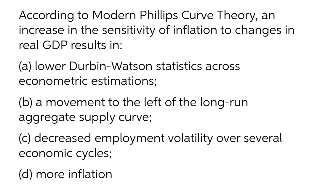 According to Modern Phillips Curve Theory, an
increase in the sensitivity of inflation to changes in
real GDP results in:
(a) lower Durbin-Watson statistics across
econometric estimations;
(b) a movement to the left of the long-run
aggregate supply curve;
(c) decreased employment volatility over several
economic cycles;
(d) more inflation

