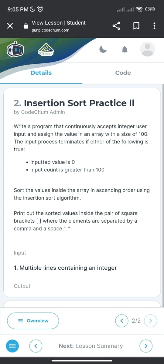 9:05 PM O
×
View Lesson | Student
punp.codechum.com
Details
2. Insertion Sort Practice II
by CodeChum Admin
• inputted value is 0
• input count is greater than 100
Write a program that continuously accepts integer user
input and assign the value in an array with a size of 100.
The input process terminates if either of the following is
true:
Input
Code
Sort the values inside the array in ascending order using
the insertion sort algorithm.
Print out the sorted values inside the pair of square
brackets [] where the elements are separated by a
comma and a space ", "
Output
1. Multiple lines containing an integer
= Overview
<
59
Next: Lesson Summary
2/2
>