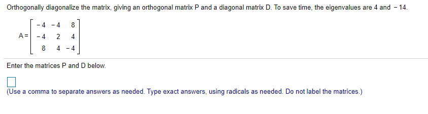 Orthogonally diagonalize the matrix, giving an orthogonal matrix P and a diagonal matrix D. To save time, the eigenvalues are 4 and - 14.
- 4
- 4
8
A =
- 4
2
4
4
- 4
Enter the matrices P and D below.
(Use a comma to separate answers as needed. Type exact answers, using radicals as needed. Do not label the matrices.)
