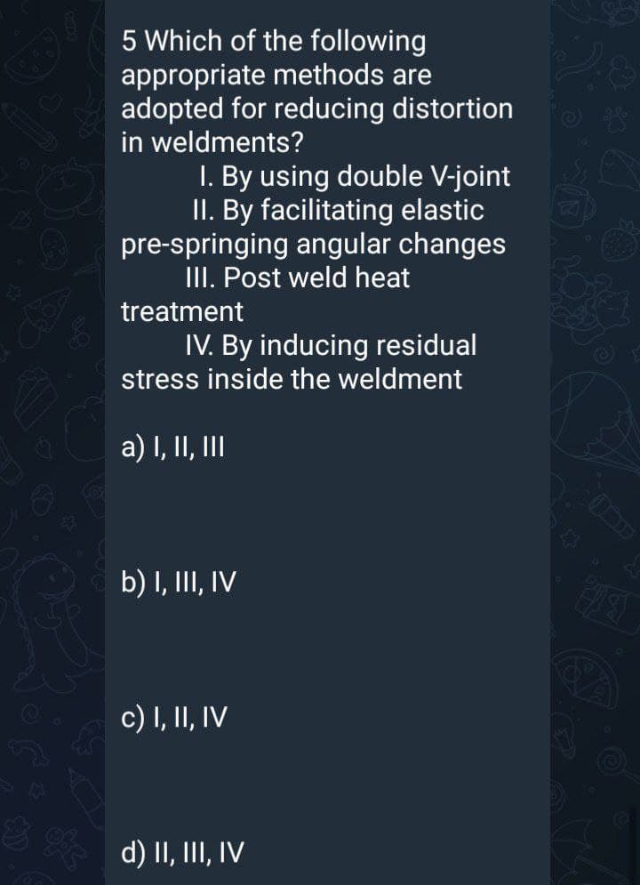 5 Which of the following
appropriate methods are
adopted for reducing distortion
in weldments?
I. By using double V-joint
II. By facilitating elastic
pre-springing angular changes
III. Post weld heat
treatment
60s
IV. By inducing residual
stress inside the weldment
a) I, II, II
b) I, III, IV
c) I, II, IV
d) II, III, IV
