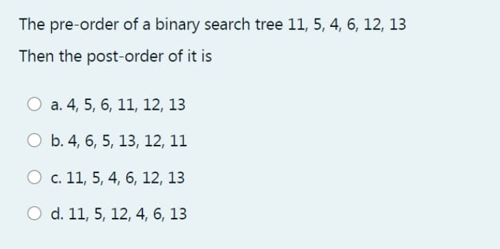 The pre-order of a binary search tree 11, 5, 4, 6, 12, 13
Then the post-order of it is
O a. 4, 5, 6, 11, 12, 13
O b. 4, 6, 5, 13, 12, 11
c. 11, 5, 4, 6, 12, 13
O d. 11, 5, 12, 4, 6, 13
