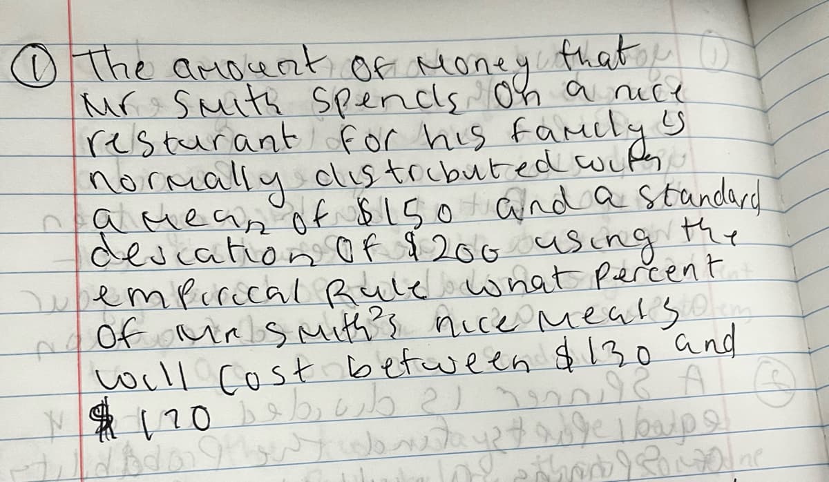 Ⓒ) The amount of money that
о
Mr Smith Spends on a nice
'S
resturant for his family!
normally distributed with
a mean of $150 and a standard
descation of $200 using the
empirical Rule what percent..
of Mrs mith's nice meats...
will cost between $130 and
N 120 s A Ⓒ
diodons colore days table boup o
thank & Romaine
احمد رم داره دواء
ا و بدون ولدو