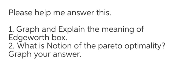 Please help me answer this.
1. Graph and Explain the meaning of
Edgeworth box.
2. What is Notion of the pareto optimality?
Graph your answer.
