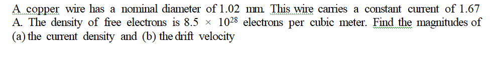 A copper wire has a nominal diameter of l1.02 mm This wire carries a constant current of 1.67
A. The density of free electrons is 8.5 x 1028 electrons per cubic meter. Find the magnitudes of
(a) the current density and (b) the drift velocity
