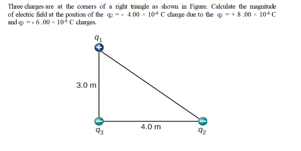 Three charges are at the corners of a right triangle as shown in Figure. Calculate the magnitude
of electric field at the position of the q2 = - 4.00 × 106 C charge due to the qı =+ 8 .00 × 10-6 C
and q3 = - 6 .00 × 10-6 C charges.
