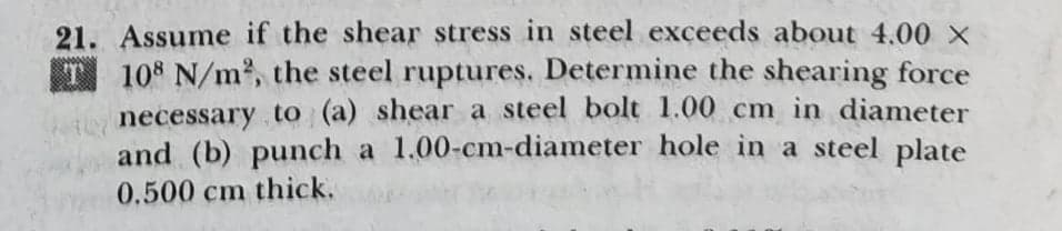 21. Assume if the shear stress in steel exceeds about 4.00 x
T 108 N/m, the steel ruptures. Determine the shearing force
necessary to (a) shear a steel bolt 1.00 cm in diameter
and (b) punch a 1.00-cm-diameter hole in a steel plate
0.500 cm thick.
