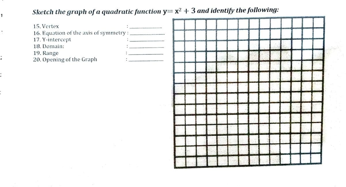 Sketch the graph of a quadratic function y= x² + 3 and identify the following:
1
15. Vertex
16. Equation of the axis of symmetry :
17. Y-intercept
18. Domain:
19. Range
20. Opening of the Graph
