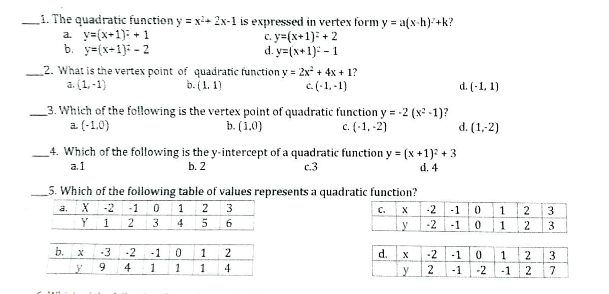 _1. The quadratic function y = xi+ 2x-1 is expressed in vertex form y = a(x-h)2+k?
a. y=(x+1): + 1
b. y=(x+1): - 2
%3D
c. y=(x+1)² + 2
d. y=(x+1): - 1
_2. What is the vertex point of quadratic function y 2x + 4x + 1?
b. (1, 1)
a. (1, -1)
c. (-1, -1)
d. (-1, 1)
_3. Which of the following is the vertex point of quadratic function y = -2 (x2 -1)?
a. (-1,0)
b. (1,0)
c. (-1, -2)
d. (1,-2)
4. Which of the following is the y-intercept of a quadratic function y = (x +1)2 + 3
a.1
b. 2
c.3
d. 4
5. Which of the following table of values represents a quadratic function?
a.
-2
-1
1
2
3
C.
-2
-1
1
2
3
Y
1
2
3
4
5
_Ly
-2
-1
1
2
3
b.
-3
-2
-1
1
2
d.
-2
-1
1
2
3
9.
4
1
1
1
4
-1
-2
-1
7
