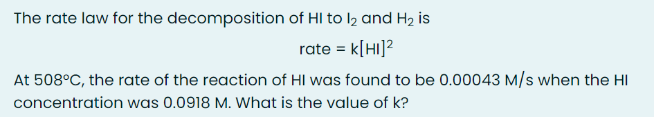 The rate law for the decomposition of HI to l2 and H2 is
rate = k[HI]?
At 508°C, the rate of the reaction of HI was found to be 0.00043 M/s when the HI
concentration was 0.0918 M. What is the value of k?
