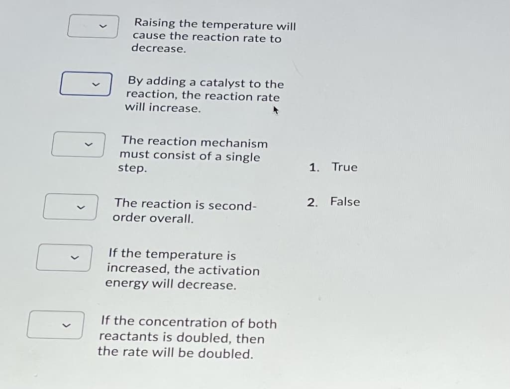 Raising the temperature will
cause the reaction rate to
decrease.
By adding a catalyst to the
reaction, the reaction rate
will increase.
The reaction mechanism
must consist of a single
step.
1.
True
2. False
The reaction is second-
order overall.
If the temperature is
increased, the activation
energy will decrease.
If the concentration of both
reactants is doubled, then
the rate will be doubled.
