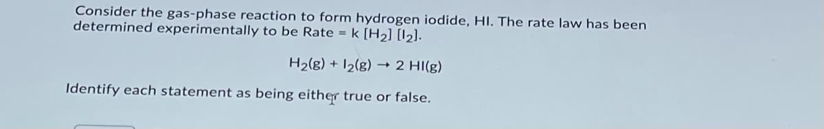 Consider the gas-phase reaction to form hydrogen iodide, HI. The rate law has been
determined experimentally to be Rate = k [H2] [I2].
H2(g) + I2(g) → 2 HI(g)
Identify each statement as being either true or false.
