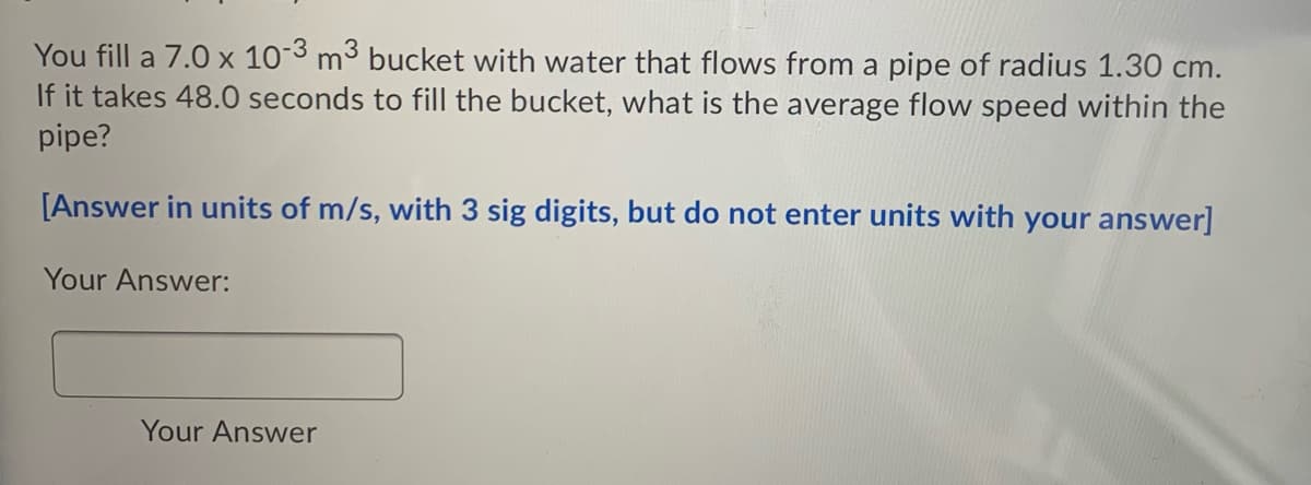 You fill a 7.0 x 103 m³ bucket with water that flows from a pipe of radius 1.30 cm.
If it takes 48.0 seconds to fill the bucket, what is the average flow speed within the
pipe?
[Answer in units of m/s, with 3 sig digits, but do not enter units with your answer]
Your Answer:
Your Answer

