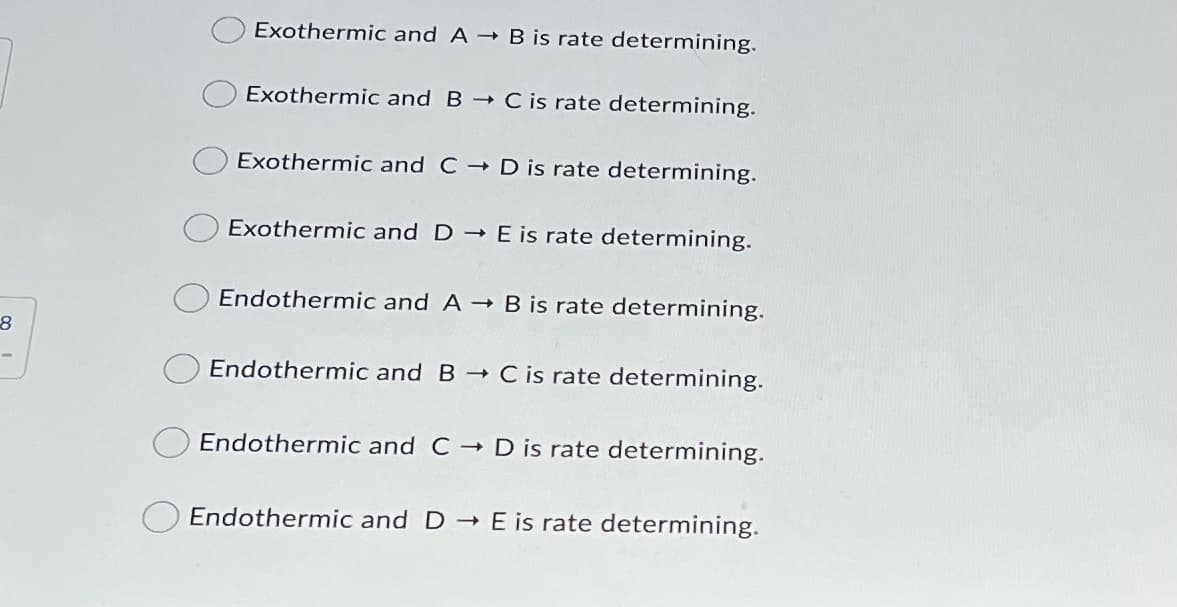 Exothermic and A B is rate determining.
Exothermic and B C is rate determining.
Exothermic and C D is rate determining.
Exothermic and D E is rate determining.
Endothermic and A B is rate determining.
Endothermic and B C is rate determining.
O Endothermic and C D is rate determining.
Endothermic and D E is rate determining.
