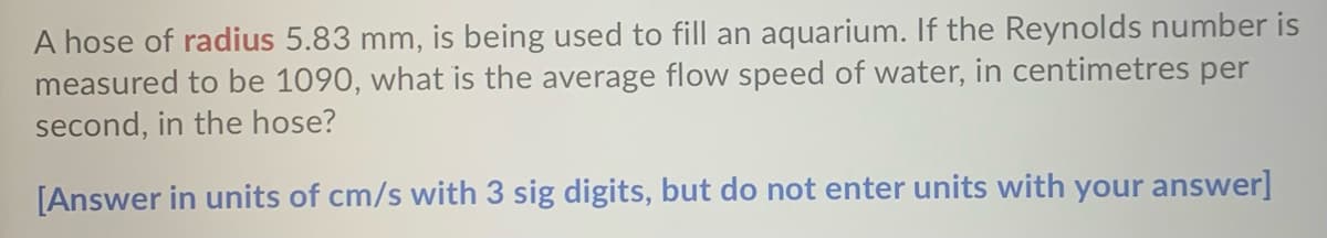 A hose of radius 5.83 mm, is being used to fill an aquarium. If the Reynolds number is
measured to be 1090, what is the average flow speed of water, in centimetres per
second, in the hose?
[Answer in units of cm/s with 3 sig digits, but do not enter units with your answer]
