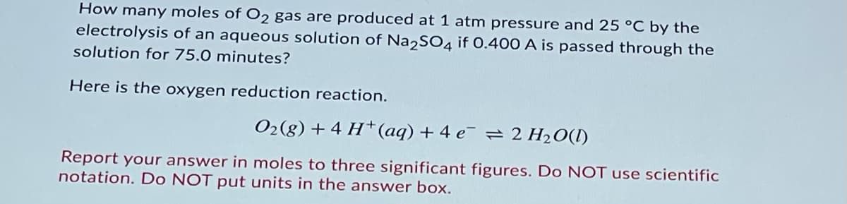 How many moles of O2 gas are produced at 1 atm pressure and 25 °C by the
electrolysis of an aqueous solution of Na2SO4 if 0.400 A is passed through the
solution for 75.0 minutes?
Here is the oxygen reduction reaction.
O2(g) + 4 H†(aq) + 4 e¯ = 2 H20(I)
Report your answer in moles to three significant figures. Do NOT use scientific
notation. Do NOT put units in the answer box.
