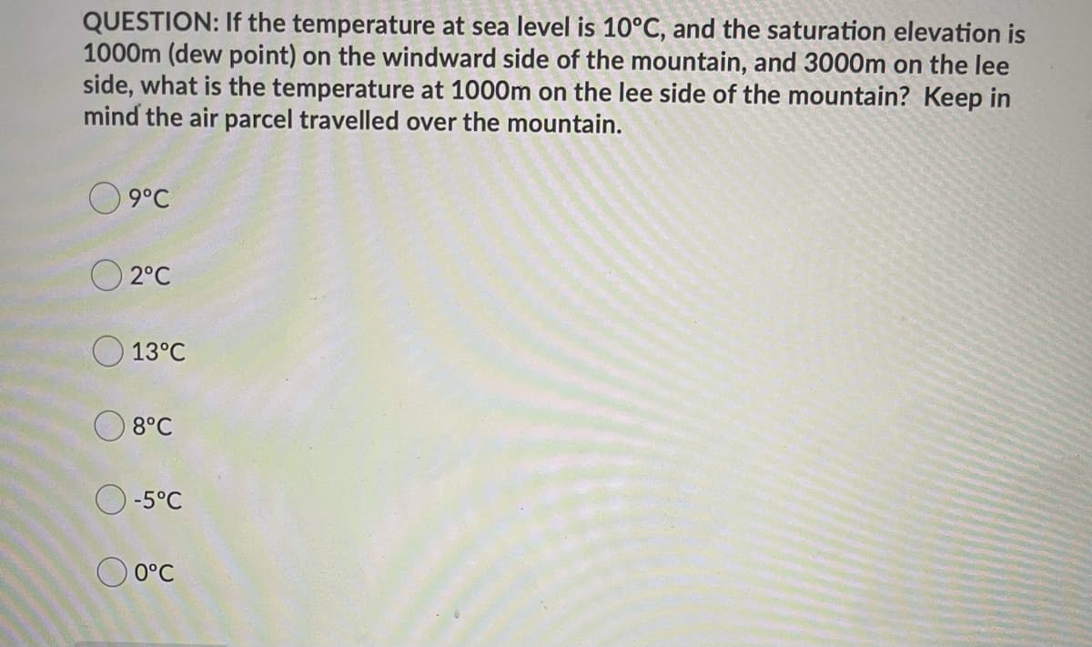 QUESTION: If the temperature at sea level is 10°C, and the saturation elevation is
1000m (dew point) on the windward side of the mountain, and 3000m on the lee
side, what is the temperature at 1000m on the lee side of the mountain? Keep in
mind the air parcel travelled over the mountain.
O 9°C
O 2°C
13°C
8°C
-5°C
O 0°C
