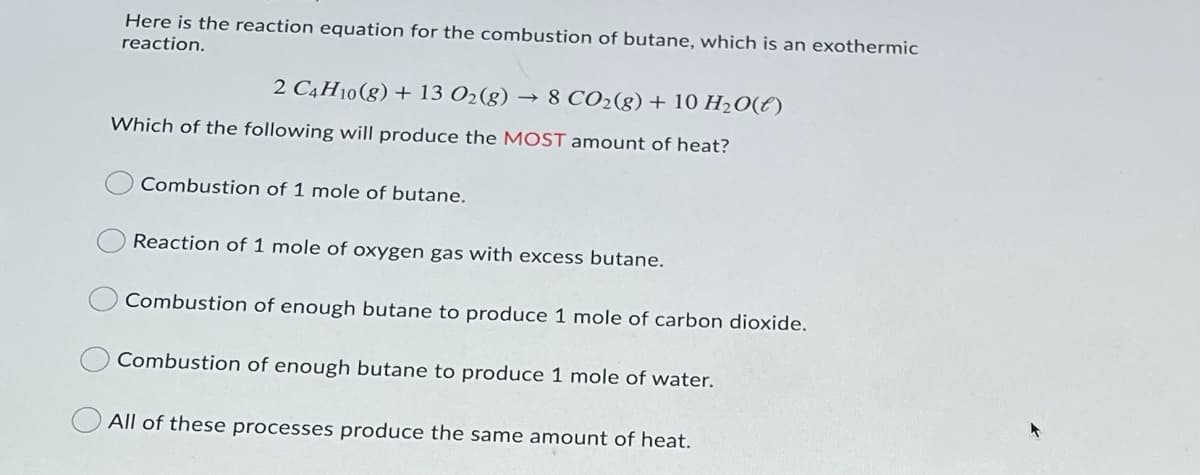 Here is the reaction equation for the combustion of butane, which is an exothermic
reaction.
2 C4H10(g) + 13 O2(g) → 8 CO2(g) + 10 H20(E)
Which of the following will produce the MOST amount of heat?
Combustion of 1 mole of butane.
Reaction of 1 mole of oxygen gas with excess butane.
Combustion of enough butane to produce 1 mole of carbon dioxide.
Combustion of enough butane to produce 1 mole of water.
All of these processes produce the same amount of heat.
