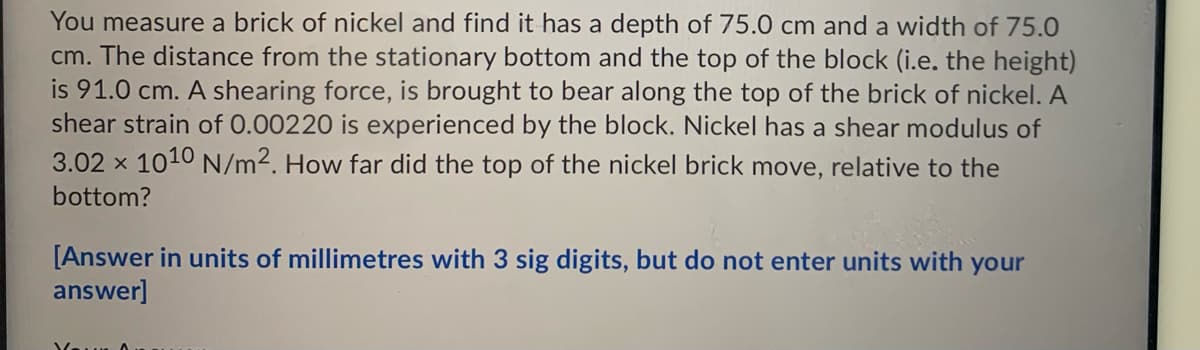 You measure a brick of nickel and find it has a depth of 75.0 cm and a width of 75.0
cm. The distance from the stationary bottom and the top of the block (i.e. the height)
is 91.0 cm. A shearing force, is brought to bear along the top of the brick of nickel. A
shear strain of 0.00220 is experienced by the block. Nickel has a shear modulus of
3.02 x 1010 N/m². How far did the top of the nickel brick move, relative to the
bottom?
[Answer in units of millimetres with 3 sig digits, but do not enter units with your
answer]
