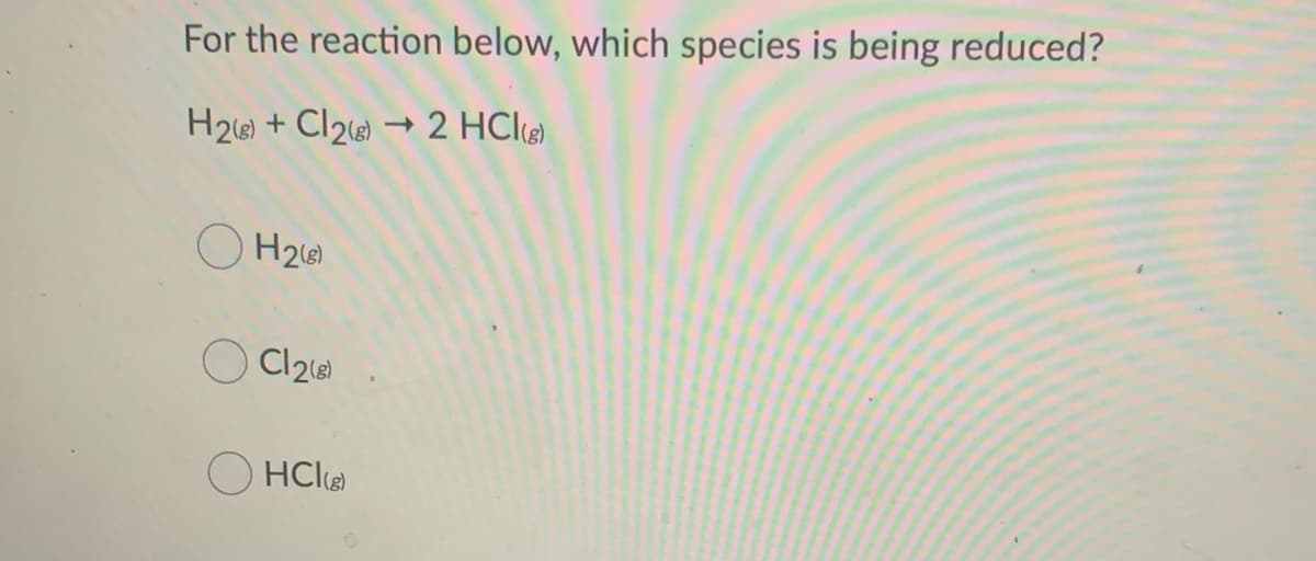 For the reaction below, which species is being reduced?
H2e) + Cl2 → 2 HCl@)
O H26)
Cl218)
HCl
