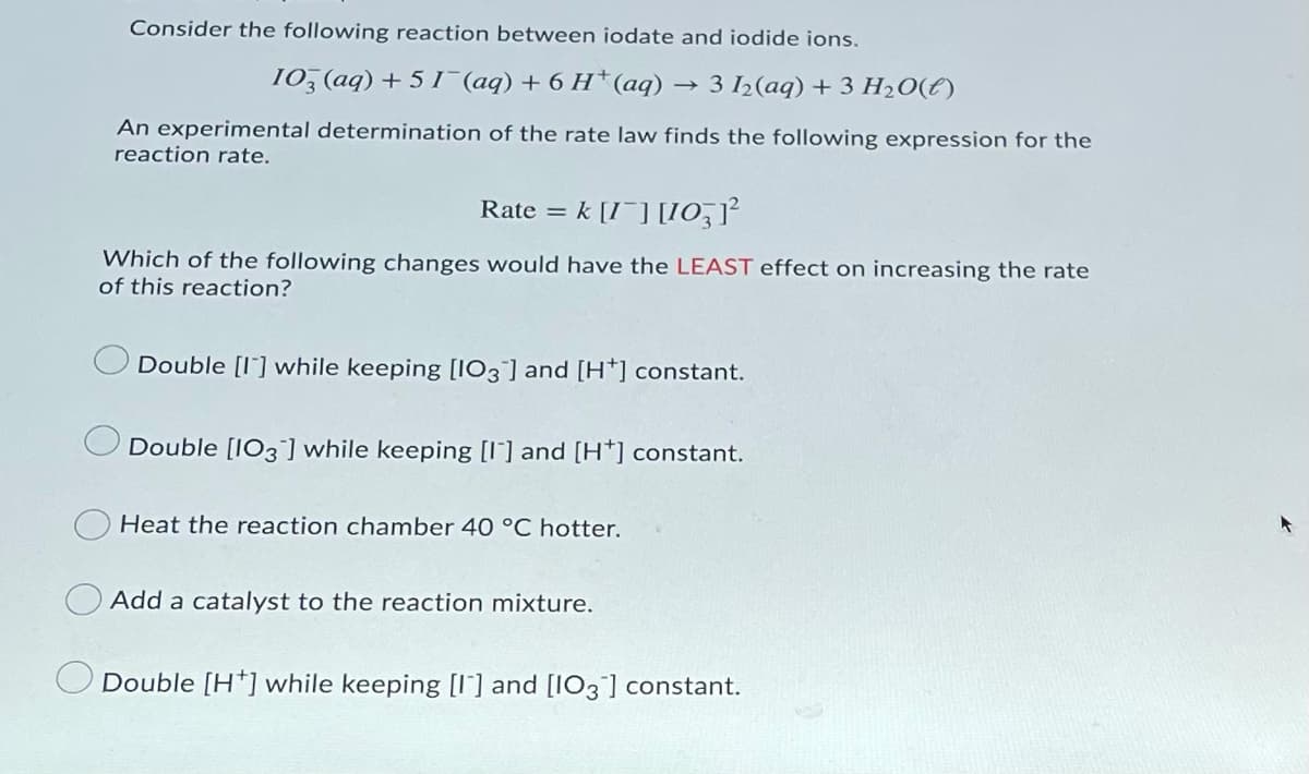 Consider the following reaction between iodate and iodide ions.
10, (aq) + 5 I (aq) + 6 H*(aq) → 3 ½(aq) + 3 H2O(E)
An experimental determination of the rate law finds the following expression for the
reaction rate.
Rate = k [I¯] [I0,7²
%3D
Which of the following changes would have the LEAST effect on increasing the rate
of this reaction?
Double [I] while keeping [103] and [H*] constant.
Double [IO3] while keeping [I] and [H*] constant.
Heat the reaction chamber 40 °C hotter.
O Add a catalyst to the reaction mixture.
Double [H*] while keeping [I'] and [IO3¯] constant.
