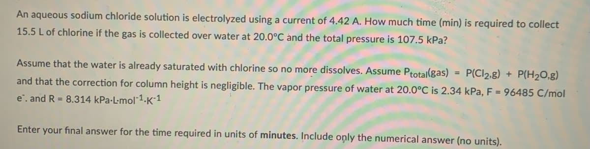 An aqueous sodium chloride solution is electrolyzed using a current of 4.42 A. How much time (min) is required to collect
15.5 L of chlorine if the gas is collected over water at 20.0°C ánd the total pressure is 107.5 kPa?
Assume that the water is already saturated with chlorine so no more dissolves. Assume Ptotal(gas)
P(Cl2,g) + P(H20,g)
and that the correction for column height is negligible. The vapor pressure of water at 20.0°C is 2.34 kPa, F = 96485 C/mol
e". and R = 8.314 kPa-L-mol1.K´1
Enter your final answer for the time required in units of minutes. Include only the numerical answer (no units).
