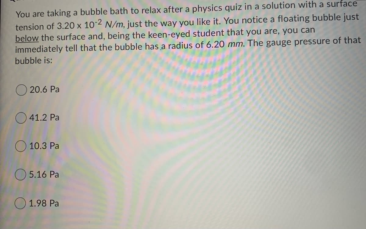 You are taking a bubble bath to relax after a physics quiz in a solution with a surface
tension of 3.20 x 10-2 N/m, just the way you like it. You notice a floating bubble just
below the surface and, being the keen-eyed student that you are, you can
immediately tell that the bubble has a radius of 6.20 mm. The gauge pressure of that
bubble is:
O 20.6 Pa
41.2 Pa
O 10.3 Pa
O 5.16 Pa
O 1.98 Pa
