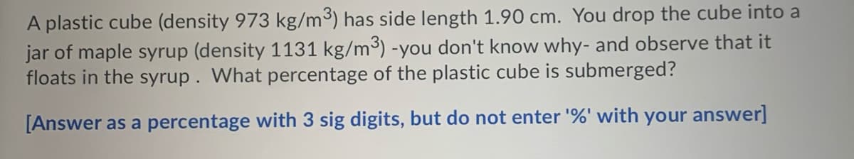A plastic cube (density 973 kg/m3) has side length 1.90 cm. You drop the cube into a
jar of maple syrup (density 1131 kg/m³) -you don't know why- and observe that it
floats in the syrup . What percentage of the plastic cube is submerged?
[Answer as a percentage with 3 sig digits, but do not enter '%' with your answer]

