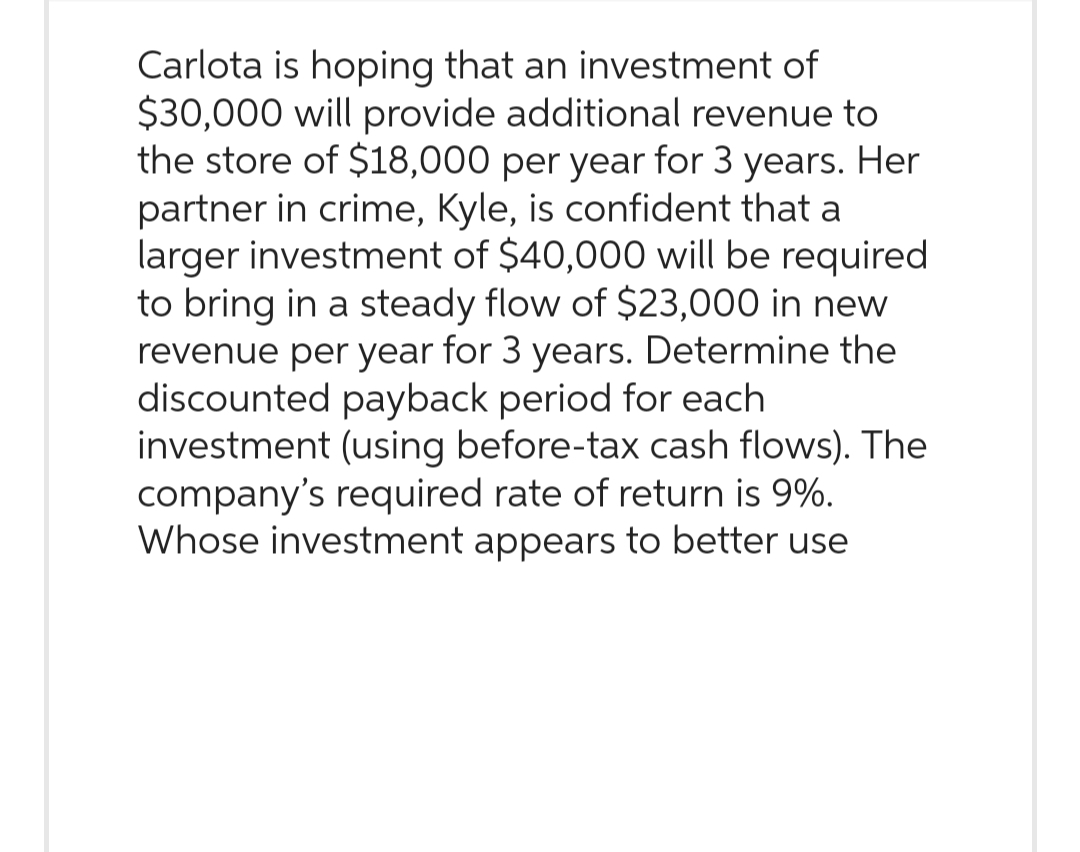 Carlota is hoping that an investment of
$30,000 will provide additional revenue to
the store of $18,000 per year for 3 years. Her
partner in crime, Kyle, is confident that a
larger investment of $40,000 will be required
to bring in a steady flow of $23,000 in new
revenue per year for 3 years. Determine the
discounted payback period for each
investment (using before-tax cash flows). The
company's required rate of return is 9%.
Whose investment appears to better use