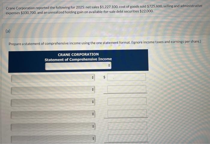 Crane Corporation reported the following for 2025: net sales $1,227,100, cost of goods sold $725,600, selling and administrative
expenses $330,700, and an unrealized holding gain on available-for-sale debt securities $22.000.
(a)
Prepare a statement of comprehensive income using the one statement format. (Ignore income taxes and earnings per share.)
CRANE CORPORATION
Statement of Comprehensive Income