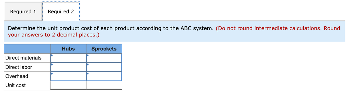 Required 1 Required 2
Determine the unit product cost of each product according to the ABC system. (Do not round intermediate calculations. Round
your answers to 2 decimal places.)
Direct materials
Direct labor
Overhead
Unit cost
Hubs
Sprockets