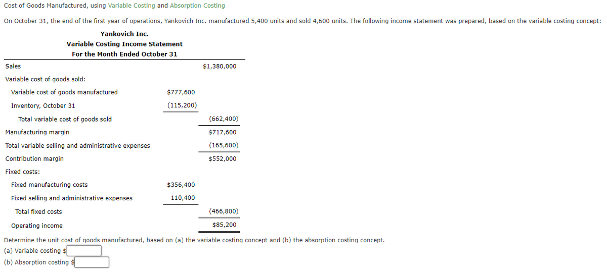 Cost of Goods Manufactured, using Variable Costing and Absorption Costing
On October 31, the end of the first year of operations, Yankovich Inc. manufactured 5,400 units and sold 4,600 units. The following income statement was prepared, based on the variable costing concept:
Yankovich Inc.
Variable Costing Income Statement
For the Month Ended October 31
Sales
Variable cost of goods sold:
Variable cost of goods manufactured
Inventory, October 31
Total variable cost of goods sold
Manufacturing margin
Total variable selling and administrative expenses
Contribution margin
Fixed costs:
Fixed manufacturing costs
Fixed selling and administrative expenses
Total fixed costs
Operating income
$777,600
(115,200)
$356,400
110,400
$1,380,000
(662,400)
$717,600
(165,600)
$552,000
(466,800)
$85,200
Determine the unit cost of goods manufactured, based on (a) the variable costing concept and (b) the absorption costing concept.
(a) Variable costing $
(b) Absorption costing $