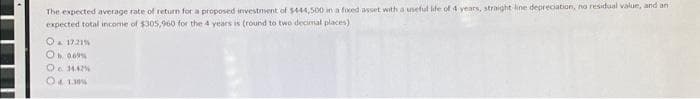The expected average rate of return for a proposed investment of $444,500 in a foxed asset with a useful life of 4 years, straight line depreciation, no residual value, and ant
expected total income of $305,960 for the 4 years is (round to two decimal places)
O & 17.21 %
Ob 069%
O 14.42%
8 & 1.39%