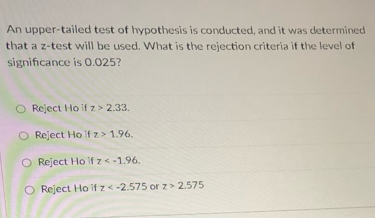 An upper-tailed test of hypothesis is conducted, and it was determined
that a z-test will be used. What is the rejection criteria if the level of
significance is 0.025?
O Reject Ho if z> 2.33.
Reject Ho if z > 1.96.
O Reject Ho if z < -1.96.
O Reject Ho if z < -2.575 or z> 2.575

