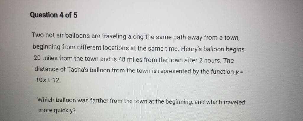 Question 4 of 5
Two hot air balloons are traveling along the same path away from a town,
beginning from different locations at the same time. Henry's balloon begins
20 miles from the town and is 48 miles from the town after 2 hours. The
distance of Tasha's balloon from the town is represented by the function y =
10x+12.
Which balloon was farther from the town at the beginning, and which traveled
more quickly?