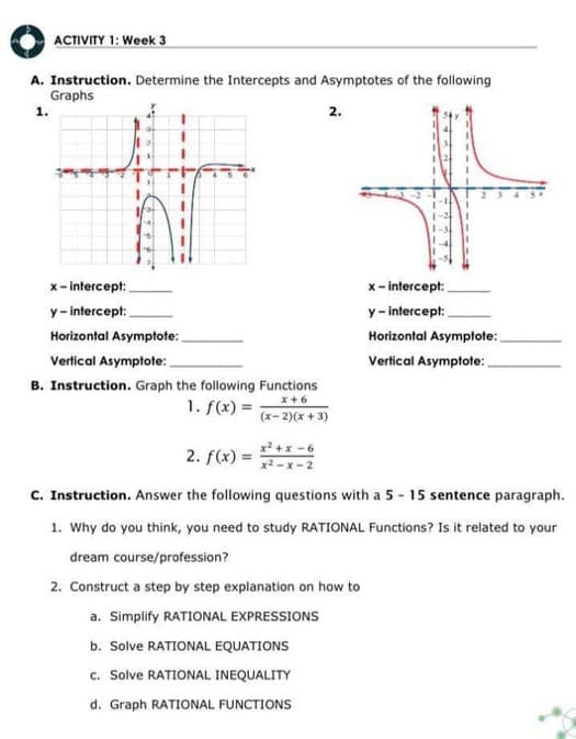 ACTIVITY 1: Week 3
A. Instruction. Determine the Intercepts and Asymptotes of the following
Graphs
1.
x-intercept:
y-intercept:
Horizontal Asymptote:
Vertical Asymptote:
B. Instruction. Graph the following Functions
x+6
1. f(x) =
(x-2)(x+3)
x²+x-6
x²-x-2
2.
b. Solve RATIONAL EQUATIONS
c. Solve RATIONAL INEQUALITY
d. Graph RATIONAL FUNCTIONS
x-intercept:
y-intercept:
Horizontal Asymptote:
Vertical Asymptote:
2. f(x) =
C. Instruction. Answer the following questions with a 5-15 sentence paragraph.
1. Why do you think, you need to study RATIONAL Functions? Is it related to your
dream course/profession?
2. Construct a step by step explanation on how to
a. Simplify RATIONAL EXPRESSIONS