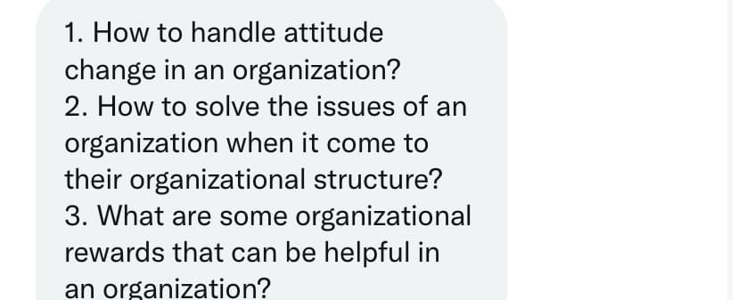 1. How to handle attitude
change in an organization?
2. How to solve the issues of an
organization when it come to
their organizational structure?
3. What are some organizational
rewards that can be helpful in
an organization?