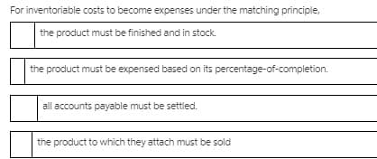 For inventoriable costs to become expenses under the matching principle,
the product must be finished and in stock.
the product must be expensed based on its percentage-of-completion.
all accounts payable must be settled.
the product to which they attach must be sold
