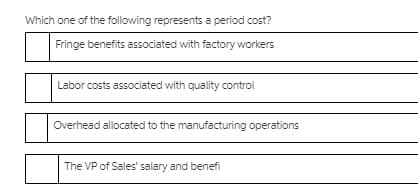 Which one of the following represents a period cost?
Fringe benefits associated with factory workers
Labor costs associated with quality control
Overhead allocated to the manufacturing operations
The VP of Sales' salary and benefi
