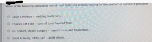 Which of the following companies would most likely use process costing for the product or service it produces?
O Jason's Printers - wedding invitations.
O Friskies Cat Food - cans of tuna flavored food.
O Dr. Spillert, Plastic Surgery- tummy tucks and liposuction.
Ernst & Young, CPAS, LLP - audit clients.
