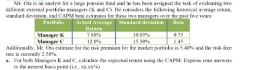 Mr. Ota is an analyst for a large pension fund and he has been assigned the task of evaluating two
different external portfolio managers (K and C). He considers the following historical average return,
standard deviation, and CAPM beta estimates for these two managers over the past five years:
Actual Average Standard deviation
Portfolio
Beta
Return
Manager K
Manager C
7.80%
10.05%
0.75
12.0%
15.50%
1.45
Additionally, Mr. Ota estimate for the risk premium for the market portfolio is 5.40% and the risk-free
rate is currently 2.50%.
a. For both Managers K and C, calculate the expected return using the CAPM. Express your answers
to the nearest basis point (i.e., xX.XX%)
